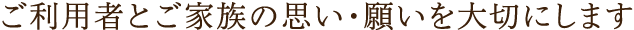 ご利用者とご家族の思い・願を大切にします